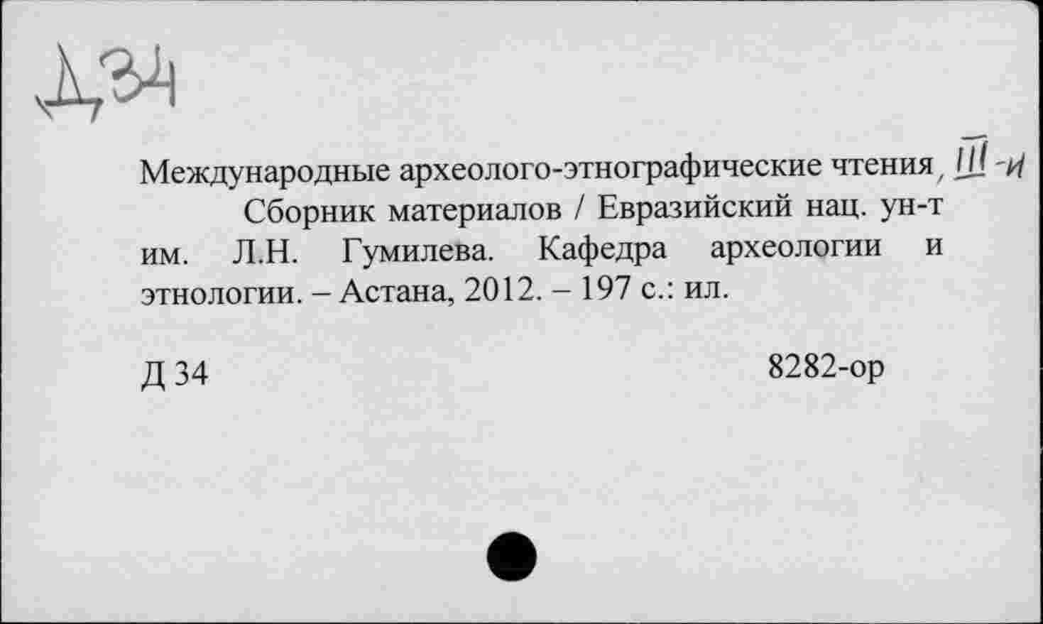 ﻿Международные археолого-этнографические чтения , Сборник материалов / Евразийский нац. ун-т им. Л.Н. Гумилева. Кафедра археологии и этнологии. — Астана, 2012. - 197 с.: ил.
Д 34
8282-ор